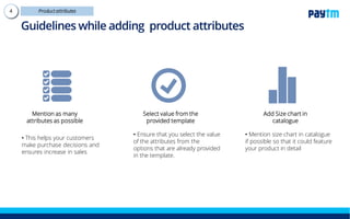 Mention as many
attributes as possible
• This helps your customers make
purchase decisions and ensures
increase in sales
Select value from the
provided template
Add Size chart in
catalogue
• Mention size chart in catalogue
if possible so that it could feature
your product in detail
• Ensure that you select the value
of the attributes from the options
that are already provided in the
template.
Guidelines while adding product attributes
 