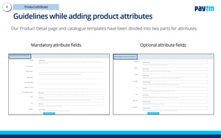 Our Product Detail page and catalogue templates have been divided into two parts for attributes:
Mandatory attribute fields Optional attribute fields
Guidelines while adding product attributes
 