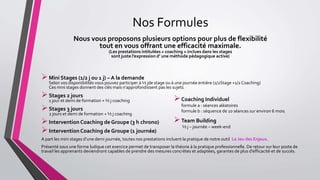 Nos Formules
Nous vous proposons plusieurs options pour plus de flexibilité
tout en vous offrant une efficacité maximale.
(Les prestations intitulées « coaching » inclues dans les stages
sont juste l’expression d’ une méthode pédagogique active)
Mini Stages (1/2 j ou 1 j) – A la demande
Selon vos disponibilités vous pouvez participer à ½ jde stage ou à une journée entière (1/2Stage +1/2 Coaching)
Ces mini stages donnent des clés mais n’approfondissent pas les sujets.
Stages 2 jours
1 jour et demi de formation + ½ j coaching
Stages 3 jours
2 jours et demi de formation + ½ j coaching
Intervention Coaching de Groupe (3 h chrono)
Intervention Coaching de Groupe (1 journée)
A part les mini stages d’une demi journée, toutes nos prestations incluent la pratique de notre outil Le Jeu des Enjeux.
Présenté sous une forme ludique cet exercice permet de transposer la théorie à la pratique professionnelle. De retour sur leur poste de
travail les apprenants deviendront capables de prendre des mesures concrètes et adaptées, garantes de plus d’efficacité et de succès.
Coaching Individuel
formule a : séances aléatoires
formule b : séquence de 10 séances sur environ 6 mois.
Team Building
½ j – journée – week-end
 