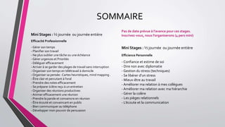 SOMMAIRE
Mini Stages : ½ journée ou journée entière
Efficacité Professionnelle
- Gérer son temps
- Planifier son travail
- Ne plus oublier une tâche ou une échéance
- Gérer urgences et Priorités
- Déléguer efficacement
-Arriver à se garder des plages de travail sans interruption
- Organiser son temps en télétravail à domicile
- Organiser sa pensée : Cartes heuristiques, mind mapping .
- Être clair et percutant à l’oral
- Prendre des notes efficacement
- Se préparer à être reçu à un entretien
- Organiser des réunions productives
-Animer efficacement une réunion
- Prendre la parole et convaincre en réunion
- Être écouté et convaincant en public
- Bien communiquer au téléphone
- Développer mon pouvoir de persuasion
Pas de date prévue à l’avance pour ces stages.
Inscrivez-vous, nous l’organiserons (4 pers mini)
Mini Stages : ½ journée ou journée entière
Efficience Personnelle
- Confiance et estime de soi
- Dire non avec diplomatie
- Gestion du stress (techniques)
- Se libérer d’un stress
- Mieux-être au travail
- Améliorer ma relation à mes collègues
- Améliorer ma relation avec ma hiérarchie
- Gérer la colère
- Les pièges relationnels
- L’écoute et la communication
 