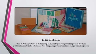 Le Jeu des Enjeux
Outil de Pédagogie Active et de Coaching, le Jeu des Enjeux vous permet de jouer en direct vos
problématiques afin de les solutionner.Vous êtes guidés par les cartes et soutenus par les autres joueurs.
 