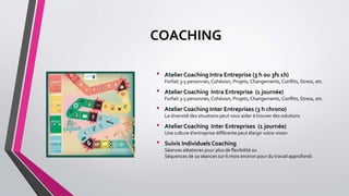 COACHING
• Atelier Coaching Intra Entreprise (3 h ou 3fs 1h)
Forfait 3-5 personnes, Cohésion, Projets, Changements,Conflits, Stress, etc.
• Atelier Coaching Intra Entreprise (1 journée)
Forfait 3-5 personnes, Cohésion, Projets, Changements,Conflits, Stress, etc.
• Atelier Coaching Inter Entreprises (3 h chrono)
La diversité des situations peut vous aider à trouver des solutions
• Atelier Coaching Inter Entreprises (1 journée)
Une culture d’entreprise différente peut élargir votre vision
• Suivis Individuels Coaching
Séances aléatoires pour plus de flexibilité ou
Séquences de 10 séances sur 6 mois environ pour du travail approfondi.
 