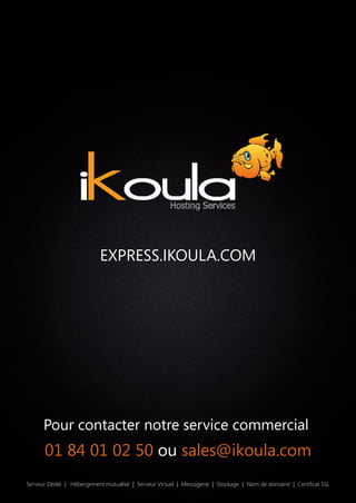 Serveur Dédié | Hébergement mutualisé | Serveur Virtuel | Messagerie | Stockage | Nom de domaine | Certiﬁcat SSL
Pour contacter notre service commercial
EXPRESS.IKOULA.COM
01 84 01 02 50 ou sales@ikoula.com
 