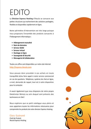 La Division Express Hosting d’Ikoula se consacre aux
petites structures qui recherchent des solutions packagées,
flexibles et disponibles rapidement en ligne.
Notre périmètre d’intervention est très large puisque
nous proposons l’ensemble des produits consacrés à
l’hébergement informatique :
• Hébergement mutualisé
• Nom de domaine
• Serveur dédié
• Serveur virtuel
• Stockage en ligne
• Sauvegarde & Sécurité
• Messagerie & Collaboration
Toutes ces offres sont disponibles sur notre site Internet
http://express.ikoula.com
Vous pouvez donc procéder à vos achats en toute
tranquillité et/ou faire appel à notre service commercial
en cas de questions. Téléphone, système de chat en ligne,
e-mail, demande de rappel, tout est à votre disposition
pour le contacter.
A savoir également que nous disposons de notre propre
DataCenter Rémois au sein duquel sont présents des
techniciens en 24x7.
Nous espérons que ce petit catalogue vous plaira et
vous apportera toutes les informations nécessaires pour
comprendre les produits de notre division Express Hosting.
Clara Guénand
Chef de Produit
Ikoula Express Hosting
EDITO
 