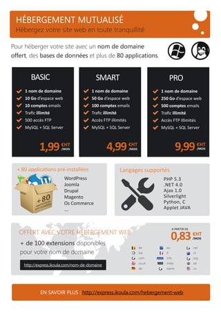 HÉBERGEMENT MUTUALISÉ
1 nom de domaine
250 Go d’espace web
500 comptes emails
Traﬁc illimité
Accès FTP illimités
MySQL + SQL Server
9,99€HT
PRO
/MOIS
1 nom de domaine
50 Go d’espace web
100 comptes emails
Traﬁc illimité
Accès FTP illimités
MySQL + SQL Server
4,99€HT
/MOIS
1 nom de domaine
10 Go d’espace web
10 comptes emails
Traﬁc illimité
500 accès FTP
MySQL + SQL Server
1,99€HT
/MOIS
SMARTBASIC
EN SAVOIR PLUS : http://express.ikoula.com/hebergement-web
Pour héberger votre site avec un nom de domaine
offert, des bases de données et plus de 80 applications.
+ de 100 extensions disponibles
pour votre nom de domaine
http://express.ikoula.com/nom-de-domaine
0,83€HT
/MOIS
A PARTIR DE
.be
.biz
.com
.co.uk
.de
.eu
.fr
.info
.mobi
.name
OFFERT AVEC VOTRE HÉBERGEMENT WEB
.net
.nl
.org
.tel
.us
WordPress
Joomla
Drupal
Magento
Os Commerce
...
+ 80 applications pré-installées
PHP 5.3
.NET 4.0
Ajax 1.0
Silverlight
Python, C
Applet JAVA
Langages supportés
Hébergez votre site web en toute tranquillité
 