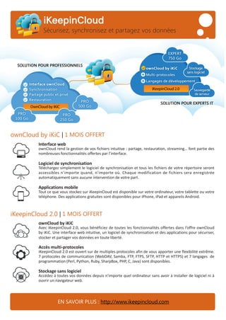 ownCloud by iKiC | 1 MOIS OFFERT
iKeepinCloud 2.0 | 1 MOIS OFFERT
iKeepinCloud
Sécurisez, synchronisez et partagez vos données
EN SAVOIR PLUS : http://www.ikeepincloud.com
Interface web
ownCloud rend la gestion de vos fichiers intuitive : partage, restauration, streaming… font partie des
nombreuses fonctionnalités offertes par l’interface.
Logiciel de synchronisation
Téléchargez simplement le logiciel de synchronisation et tous les fichiers de votre répertoire seront
accessibles n’importe quand, n’importe où. Chaque modification de fichiers sera enregistrée
automatiquement sans aucune intervention de votre part.
Applications mobile
Tout ce que vous stockez sur iKeepinCloud est disponible sur votre ordinateur, votre tablette ou votre
téléphone. Des applications gratuites sont disponibles pour iPhone, iPad et appareils Android.
ownCloud by iKiC
Avec iKeepinCloud 2.0, vous bénéficiez de toutes les fonctionnalités offertes dans l’offre ownCloud
by iKiC. Une interface web intuitive, un logiciel de synchronisation et des applications pour sécuriser,
stocker et partager vos données en toute liberté.
Accès multi-protocoles
iKeepinCloud 2.0 est ouvert sur de multiples protocoles afin de vous apporter une flexibilité extrême.
7 protocoles de communication (WebDAV, Samba, FTP, FTPS, SFTP, HTTP et HTTPS) et 7 langages de
programmation (Perl, Python, Ruby, SharpBox, PHP, C, Java) sont disponibles.
Stockage sans logiciel
Accédez à toutes vos données depuis n'importe quel ordinateur sans avoir à installer de logiciel ni à
ouvrir un navigateur web.
 