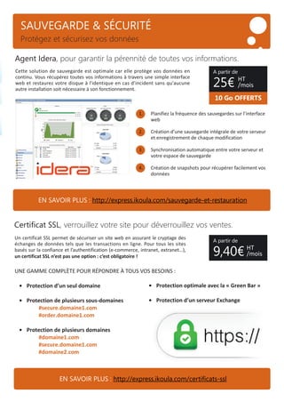 SAUVEGARDE & SÉCURITÉ
Protégez et sécurisez vos données
Cette solution de sauvegarde est optimale car elle protège vos données en
continu. Vous récupérez toutes vos informations à travers une simple interface
web et restaurez votre disque à l'identique en cas d'incident sans qu'aucune
autre installation soit nécessaire à son fonctionnement.
1. Planifiez la fréquence des sauvegardes sur l’interface
web
2. Création d’une sauvegarde intégrale de votre serveur
et enregistrement de chaque modification
3. Synchronisation automatique entre votre serveur et
votre espace de sauvegarde
4. Création de snapshots pour récupérer facilement vos
données
Un certificat SSL permet de sécuriser un site web en assurant le cryptage des
échanges de données tels que les transactions en ligne. Pour tous les sites
basés sur la confiance et l’authentification (e-commerce, intranet, extranet…),
un certificat SSL n’est pas une option : c’est obligatoire !
UNE GAMME COMPLÈTE POUR RÉPONDRE À TOUS VOS BESOINS :
• Protection d’un seul domaine
• Protection de plusieurs sous-domaines
#secure.domaine1.com
#order.domaine1.com
• Protection de plusieurs domaines
#domaine1.com
#secure.domaine1.com
#domaine2.com
Agent Idera, pour garantir la pérennité de toutes vos informations.
Certiﬁcat SSL, verrouillez votre site pour déverrouillez vos ventes.
• Protection optimale avec la « Green Bar »
• Protection d’un serveur Exchange
A partir de
9,40€
• Protection d’un serveur Exchange
10 Go OFFERTS
A partir de
25€ HT
/mois
HT
/mois
EN SAVOIR PLUS : http://express.ikoula.com/sauvegarde-et-restauration
EN SAVOIR PLUS : http://express.ikoula.com/certiﬁcats-ssl
 