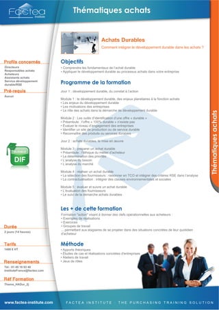 Achats Durables
                                                          Comment intégrer le développement durable dans les achats ?




Directeurs                   • Comprendre les fondamentaux de l’achat durable
Responsables achats          • Appliquer le développement durable au processus achats dans votre entreprise
Acheteurs
Assistants achats
Service développement
durable/RSE

                             Jour 1 : développement durable, du constat à l’action
Aucun
                             Module 1 : le développement durable, des enjeux planétaires à la fonction achats
                             • Les enjeux du développement durable
                             • Les motivations des entreprises
                             • Le rôle des achats dans la démarche de développement durable

                             Module 2 : Les outils d’identification d’une offre « durable »
                             • Préambule : l’offre « 100% durable » n’existe pas
                             • Évaluer le niveau d’engagement des entreprises
                             • Identifier un site de production ou de service durable
                             • Reconnaître des produits ou services durables

                             Jour 2 : achats durables, la mise en œuvre

                             Module 3 : préparer un achat durable
                             • Préambule : l’éthique du métier d’acheteur
                             • La détermination des priorités
                             • L’analyse du besoin
                             • L’analyse du marché

                             Module 4 : réaliser un achat durable
                             • La sélection des fournisseurs : raisonner en TCO et intégrer des critères RSE dans l’analyse
                             • La contractualisation : intégrer des clauses environnementales et sociales

                             Module 5 : évaluer et suivre un achat durable
                             • L’évaluation des fournisseurs
                             • Le suivi de la démarche achats durables




                             Formation "action" visant à donner des clefs opérationnelles aux acheteurs :
                             • Exemples de réalisations
                             • Exercices
                             • Groupes de travail
                             ... permettant aux stagiaires de se projeter dans des situations concrètes de leur quotidien
2 jours (14 heures)
                             d'acheteur



1490 € HT                    • Apports théoriques
                             • Études de cas et réalisations concrètes d'entreprises
                             • Ateliers de travail
                             • Jeux de rôles
Tél : 01 49 10 93 40
InstituteFrance@factea.com



Thema_HADur_2j
 