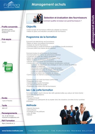 Selection et évaluation des fournisseurs
                                                        Comment qualifier et évaluer son panel fournisseurs ?




Directeurs achats            • Créer sa base de fournisseurs référencés adaptée aux besoins
Responsables achats          • Mettre en place une évaluation annuelle de ses fournisseurs
Acheteurs




Aucun                        Comment pré-sélectionner ses fournisseurs
                             • Mettre en place une politique fournisseurs
                             • Analyse du marché fournisseurs
                             • Comment faire un audit fournisseurs (audit système et audit processus)
                             • Comment définir les critères de pré-sélection


                             Comment évaluer la performance du fournisseur
                             • Contractualiser les critères de performance attendus
                             • Construire une grille des critères d'évaluation
                             • Définir les rôles et responsabilités de chaque acteur
                             • Mettre en place un processus d'évaluation
                             • Informer et communiquer aux fournisseurs les résultats
                             • Construire un plan de progrès fournisseurs (amélioration continue)
                                    - S'assurer de l'alignement des stratégies et créer un climat de confiance
                                    - Réaliser un diagnostic
                                    - Rechercher conjointement les pistes de progrès
                                    - Hiérarchiser les pistes de progrès selon les enjeux
                                    - Valider les objectifs finaux et intermédiaires
                                    - Définir le mode et les modalités de mesure
                             • Communiquer en interne le classement fournisseurs


                             Comment faire une visite fournisseur performante
                             • Préparation de la visite
                             • Questionnaire et guide d'entretien
                             • La visite et la démarche qualité
                             • Exploitation des visites chez les fournisseurs



                             Formation "action" visant à donner des clefs opérationnelles aux acteurs de l'acte d'achat :
                             • Exemples des réalisations
                             • Exercices
                             • Groupes de travail
                             ... permettant aux participants de se projeter dans des situations concrètes de leur quotidien
1 jour (7 heures)
                             d'acheteur



990 € HT                     • Apports théoriques
                             • Cas pratiques
                             • Échanges sur les pratiques
                             • Jeux de rôles
                             • Debrief
Tél : 01 49 10 93 40
InstituteFrance@factea.com



Mgmt_Selec&Eval_1j
 