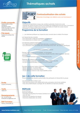 Contractualisation des achats
                                                           Sécurisez d’avantage vos relations avec vos fournisseurs !




Responsables achats           • Connaître les spécificités et enjeux des conditions générales d'achat et de vente
Acheteurs                     • Anticiper les risques pouvant survenir et formaliser les engagements pris avec leurs fournisseurs
Assistants achats             • Aider les acheteurs à rédiger leurs clauses essentielles et à établir leur propre clausier
Chefs de projet et juristes   •Développer la collaboration acheteurs-juristes
intervenant dans les
contrats fournisseurs



Expérience pratique des        I - Les réponses juridiques aux risques les plus courants dans la relation fournisseur
achats
                              Les risques les plus courants
                              • Les risques liés à l’objet de la prestation du fournisseur
                              • Les risques liés à la relation avec le fournisseur

                              Les réponses juridiques disponibles
                              • Les réglementations applicables (internationales, européennes et françaises)
                              • Les conventions entre les parties (les commandes et les CGA ; les contrats spécifiques)


                                                     II - Le contrat d’achat et ses clauses

                              Préciser l’objet et le prix de la prestation du fournisseur
                              • Les éléments techniques et commerciaux (Qualité-Quantité, Délai-Logistique, Services
                              Associés)
                              • Les éléments financiers (montant et paiement du prix)

                              Organiser ses relations avec le fournisseur
                              • Les protections (propriété, confidentialité, responsabilité, sécurité)
                              • La vie du contrat (formation, évolution et fin du contrat)


                              Formation animée par Ludovic CHAVOIX, Président Factea Legal
                              • Master spécialisé en achats (MAI)
                              • Master spécialisé en Droit des Affaires
                              • 19 ans dans le conseil et à des responsabilités achats




                              Prise en compte des situations personnelles des participants et interactivité du groupe

                              Les participants sont invités à venir
                              • Avec des documents qu’ils utilisent afin de les commenter voire de les améliorer
                              • Avec des problématiques à partager afin de débattre de réponses possibles
2 jours (14 heures)




1490 € HT                     Cours théorique
                              Exercices pratiques
                              • Exemples de préjudices fournisseurs (études de cas)
                              • Jeux de rôles
                              • Exercices de rédaction de clauses
Tél : 01 49 10 93 40
InstituteFrance@factea.com
                              • Exercices d'élaboration de contrat



Thema_ContractHA_2j
 