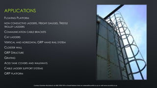 APPLICATIONS
FLOATING PLATFORM
NON CONDUCTIVE LADDERS, HEIGHT GAUGES, TRESTLE
TROLLEY LADDERS
COMMUNICATION CABLE BRACKETS
CAT LADDERS
VERTICAL AND HORIZONTAL GRP HAND RAIL SYSTEM
CLOISTER WALL
GRP STRUCTURE
GRATING
ACID TANK COVERS AND WALKWAYS
CABLE LADDER SUPPORT SYSTEMS
GRP PLATFORM
Contact Damien McLintock on 082 3785 939 or Email Nolene Fuhri on nolene@mcwhit.co.za or visit www.mcwhit.co.za
 