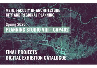 FINAL PROJECTS
DIGITAL EXHIBITON CATALOGUE
METU, FACULTY OF ARCHITECTURE
CITY AND REGIONAL PLANNING
Spring 2020
PLANNING STUDIO VIII - CRP402
 