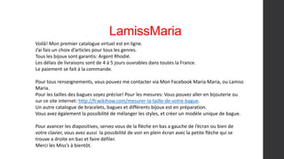 LamissMaria
Voilà! Mon premier catalogue virtuel est en ligne.
J’ai fais un choix d’articles pour tous les genres.
Tous les bijoux sont garantis: Argent Rhodié.
Les délais de livraisons sont de 4 à 5 jours ouvrables dans toutes la France.
Le paiement se fait à la commande.
Pour tous renseignements, vous pouvez me contacter via Mon Facebook Maria Maria, ou Lamiss
Maria.
Pour les tailles des bagues soyez précise! Pour les mesures: Vous pouvez aller en bijouterie ou
sur ce site internet: http://fr.wikihow.com/mesurer-la-taille-de-votre-bague.
Un autre catalogue de bracelets, bagues et différents bijoux est en préparation.
Vous avez également la possibilité de mélanger les styles, et créer un modèle unique de bague.
Pour avancer les diapositives, servez vous de la flèche en bas a gauche de l’écran ou bien de
votre clavier, vous avez aussi la possibilité de voir en plein écran avec la petite flèche qui se
trouve a droite en bas et faire défiler.
Merci les Miss’s à bientôt.
 