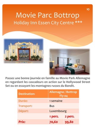 10

       Movie Parc Bottrop
     Holiday Inn Essen City Centre ***




Passez une bonne journée en famille au Movie Park Allemagne
en regardant les cascadeurs en action sur le Hollywood Street
Set ou en essayant les montagnes russes du Bandit.
                               Allemagne / Bottrop
         Destination:
                                     Fly-04
         Durée:                1 semaine
         Transport:            Bus
         Départ:               Luxembourg
                               1 pers.     2 pers.
         Prix:                 70,60       99,80
 