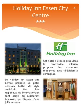 Holiday Inn Essen City                             11


             Centre
               ***




                               Cet hôtel 4 étoiles situé dans
                               le    centre-ville     d'Essen
                               propose     des      chambres
                               modernes avec télévision à
                               écran plat.

Le Holiday Inn Essen City
Centre propose un petit-
déjeuner buffet de style
américain.      Des    plats
régionaux et internationaux
sont servis au restaurant
Amaroso, qui dispose d'une
jolie terrasse.
 