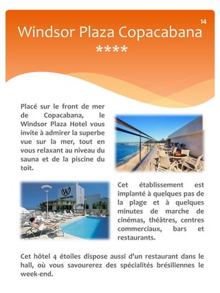 14
Windsor Plaza Copacabana
          ****


Placé sur le front de mer
de      Copacabana,       le
Windsor Plaza Hotel vous
invite à admirer la superbe
vue sur la mer, tout en
vous relaxant au niveau du
sauna et de la piscine du
toit.

                               Cet    établissement   est
                               implanté à quelques pas de
                               la plage et à quelques
                               minutes de marche de
                               cinémas, théâtres, centres
                               commerciaux,     bars   et
                               restaurants.

Cet hôtel 4 étoiles dispose aussi d'un restaurant dans le
hall, où vous savourerez des spécialités brésiliennes le
week-end.
 