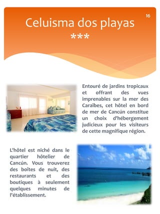 16
      Celuisma dos playas
             ***


                            Entouré de jardins tropicaux
                            et     offrant   des    vues
                            imprenables sur la mer des
                            Caraïbes, cet hôtel en bord
                            de mer de Cancún constitue
                            un choix d'hébergement
                            judicieux pour les visiteurs
                            de cette magnifique région.


L'hôtel est niché dans le
quartier    hôtelier  de
Cancún. Vous trouverez
des boîtes de nuit, des
restaurants      et  des
boutiques à seulement
quelques minutes de
l'établissement.
 
