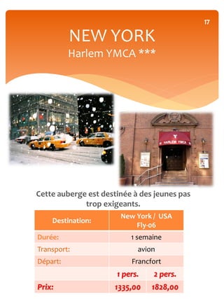 17

          NEW YORK
          Harlem YMCA ***




Cette auberge est destinée à des jeunes pas
             trop exigeants.
                       New York / USA
    Destination:
                           Fly-06
Durée:                    1 semaine
Transport:                  avion
Départ:                   Francfort
                      1 pers.   2 pers.
Prix:                1335,00    1828,00
 