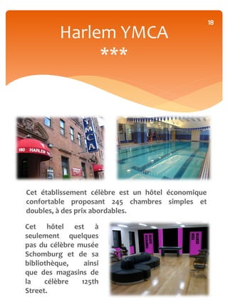 18
          Harlem YMCA
               ***




Cet établissement célèbre est un hôtel économique
confortable proposant 245 chambres simples et
doubles, à des prix abordables.

Cet hôtel est à
seulement quelques
pas du célèbre musée
Schomburg et de sa
bibliothèque,    ainsi
que des magasins de
la    célèbre   125th
Street.
 