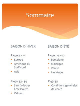 Sommaire



SAISON D’HIVER    SAISON D’ÉTÉ

Pages 3 - 22      Pages 23 – 31
 Europe           Barcelone
 Amérique du      Majorque
  Sud/Nord         Venise
 Asie             Las Vegas


Pages 33 - 34     Page 35
 Sacs à dos et    Conditions générales
  accessoires       de vente
 Valises
 