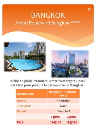 20

              BANGKOK
   Amari Boulevard Bangkok ****




Niché en plein Pratunam, Amari Watergate Hotel
est idéal pour partir à la découverte de Bangkok.
                         Bangkok / Thailand
    Destination:
                               Fly-07
    Durée:                    1 semaine
    Transport:                  avion
    Départ:                    Francfort
                          1 pers.    2 pers.
    Prix:                 1247,80    1747,76
 