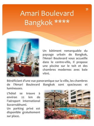 21
         Amari Boulevard
          Bangkok ****


                           Un bâtiment remarquable du
                           paysage urbain de Bangkok,
                           l'Amari Boulevard vous accueille
                           dans le centre-ville, Il propose
                           une piscine sur le toit et des
                           chambres modernes avec baie
                           vitré.

Bénéficiant d'une vue panoramique sur la ville, les chambres
de l'Amari Boulevard Bangkok sont spacieuses et
lumineuses.
L'hôtel se trouve à
environ 22 km de
l'aéroport international
Suvarnabhumi.
Un parking privé est
disponible gratuitement
sur place.
 