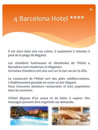 25


   4 Barcelona Hotel ****



Il est situé dans une rue calme, à seulement 6 minutes à
pied de la plage de Bogatel.

Les chambres lumineuses et climatisées de l'Hôtel 4
Barcelona sont modernes et élégantes.
Certaines chambres ont une vue sur la mer ou sur la ville.

Le restaurant de l'Hôtel sert des plats méditerranéens.
L'établissement possède en outre un bar élégant.
Vous trouverez plusieurs restaurants et bars populaires
dans les environs.

L'hôtel dispose d'un sauna et de bains à vapeur. Des
massages peuvent être organisés sur demande.
 