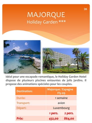 26

                  MAJORQUE
                  Holiday Garden ***




Idéal pour une escapade romantique, le Holiday Garden Hotel
dispose de plusieurs piscines entourées de jolis jardins. Il
propose des animations spéciales pour les couples.
                              Majorque / Espagne
        Destination:
                                    Fly-09
        Durée:                      1 semaine
        Transport:                    avion
        Départ:                    Luxembourg
                                1 pers.    2 pers.
        Prix:                   432,00     864,00
 