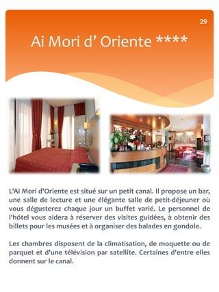29


       Ai Mori d’ Oriente ****




L'Ai Mori d'Oriente est situé sur un petit canal. Il propose un bar,
une salle de lecture et une élégante salle de petit-déjeuner où
vous dégusterez chaque jour un buffet varié. Le personnel de
l'hôtel vous aidera à réserver des visites guidées, à obtenir des
billets pour les musées et à organiser des balades en gondole.

Les chambres disposent de la climatisation, de moquette ou de
parquet et d'une télévision par satellite. Certaines d'entre elles
donnent sur le canal.
 