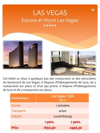 30
                     LAS VEGAS
               Encore at Wynn Las Vegas
                         *****




Cet hôtel se situe à quelques pas des restaurants et des attractions
du boulevard de Las Vegas. Il dispose d'hébergements de luxe, de 5
restaurants sur place et d'un spa primé. Il dispose d'hébergements
de luxe et de 5 restaurants sur place.

                                   Las Vegas / USA
      Destination:
                                        Fly-11
      Durée:                            1 semaine
      Transport:                         avion
      Départ:                        Luxembourg
                              1 pers.               2 pers.
      Prix:                  1650,90                2440,30
 