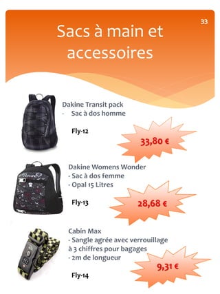 33
Sacs à main et
 accessoires

Dakine Transit pack
- Sac à dos homme

  Fly-12
                        33,80 €

 Dakine Womens Wonder
 - Sac à dos femme
 - Opal 15 Litres

  Fly-13               28,68 €

 Cabin Max
 - Sangle agrée avec verrouillage
 à 3 chiffres pour bagages
 - 2m de longueur
                             9,31 €
  Fly-14
 