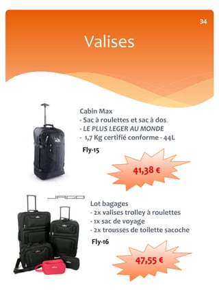 34


 Valises


Cabin Max
- Sac à roulettes et sac à dos
- LE PLUS LEGER AU MONDE
- 1,7 Kg certifié conforme - 44L
Fly-15

                 41,38 €


   Lot bagages
   - 2x valises trolley à roulettes
   - 1x sac de voyage
   - 2x trousses de toilette sacoche
    Fly-16

                  47,55 €
 