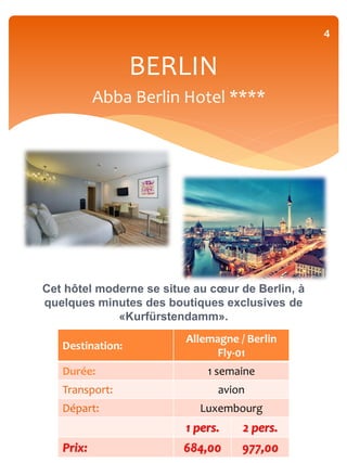 4


                  BERLIN
           Abba Berlin Hotel ****




Cet hôtel moderne se situe au cœur de Berlin, à
quelques minutes des boutiques exclusives de
             «Kurfürstendamm».
                         Allemagne / Berlin
   Destination:
                               Fly-01
   Durée:                    1 semaine
   Transport:                  avion
   Départ:                  Luxembourg
                         1 pers.    2 pers.
   Prix:                 684,00     977,00
 