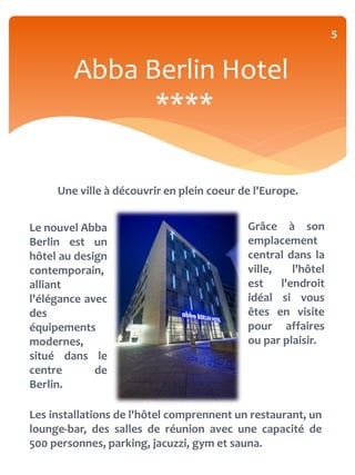 5


        Abba Berlin Hotel
              ****

     Une ville à découvrir en plein coeur de l'Europe.


Le nouvel Abba                             Grâce à son
Berlin est un                              emplacement
hôtel au design                            central dans la
contemporain,                              ville,    l'hôtel
alliant                                    est    l'endroit
l'élégance avec                            idéal si vous
des                                        êtes en visite
équipements                                pour affaires
modernes,                                  ou par plaisir.
situé dans le
centre       de
Berlin.

Les installations de l'hôtel comprennent un restaurant, un
lounge-bar, des salles de réunion avec une capacité de
500 personnes, parking, jacuzzi, gym et sauna.
 