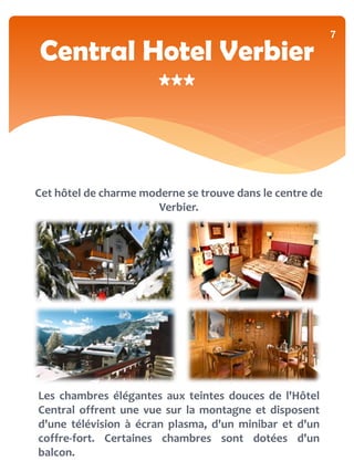 7
Central Hotel Verbier
         ***


Cet hôtel de charme moderne se trouve dans le centre de
                       Verbier.




Les chambres élégantes aux teintes douces de l'Hôtel
Central offrent une vue sur la montagne et disposent
d'une télévision à écran plasma, d'un minibar et d'un
coffre-fort. Certaines chambres sont dotées d'un
balcon.
 