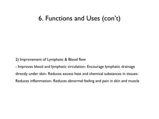 6. Functions and Uses (con’t) 2) Improvement of Lymphatic & Blood flow - Improves blood and lymphatic circulation- Encourage lymphatic drainage directly under skin- Reduces excess heat and chemical substances in tissues- Reduces inflammation- Reduces abnormal feeling and pain in skin and muscle 