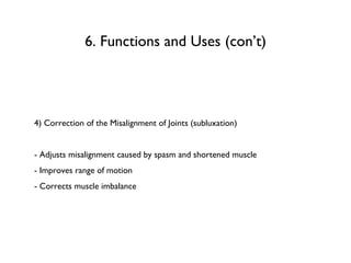 4) Correction of the Misalignment of Joints (subluxation) - Adjusts misalignment caused by spasm and shortened muscle - Improves range of motion - Corrects muscle imbalance 6. Functions and Uses (con’t) 