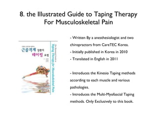 8. the Illustrated Guide to Taping Therapy For Musculoskeletal Pain - Written By a anesthesiologist and two chiropractors from CareTEC Korea. - Initially published in Korea in 2010 - Translated in English in 2011 - Introduces the Kinesio Taping methods according to each muscle and various pathologies. - Introduces the Multi-Myofascial Taping methods. Only Exclusively to this book. 