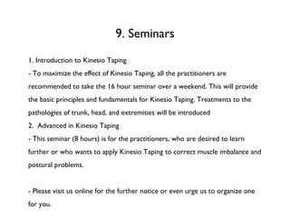 9. Seminars 1. Introduction to Kinesio Taping - To maximize the effect of Kinesio Taping, all the practitioners are recommended to take the 16 hour seminar over a weekend. This will provide the basic principles and fundamentals for Kinesio Taping. Treatments to the pathologies of trunk, head, and extremities will be introduced 2.  Advanced in Kinesio Taping - This seminar (8 hours) is for the practitioners, who are desired to learn further or who wants to apply Kinesio Taping to correct muscle imbalance and postural problems.  - Please visit us online for the further notice or even urge us to organize one for you. 