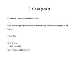 10. Goals (con’t) I Can Help You to Achieve those Goals.  I will be looking forward to building a very strong relationship with you in the future. Thank You Ryan S. Song +1 780 709 1323 [email_address] 