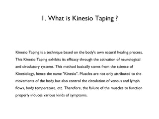 1. What is Kinesio Taping ? Kinesio Taping is a technique based on the body's own natural healing process. This Kinesio Taping exhibits its efficacy through the activation of neurological and circulatory systems. This method basically stems from the science of Kinesiology, hence the name "Kinesio". Muscles are not only attributed to the movements of the body but also control the circulation of venous and lymph flows, body temperature, etc. Therefore, the failure of the muscles to function properly induces various kinds of symptoms. 
