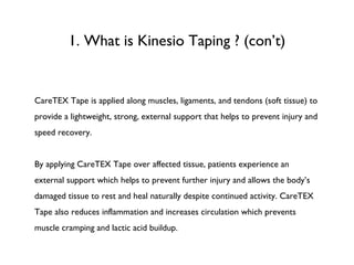 1. What is Kinesio Taping ? (con’t) CareTEX Tape is applied along muscles, ligaments, and tendons (soft tissue) to provide a lightweight, strong, external support that helps to prevent injury and speed recovery. By applying CareTEX Tape over affected tissue, patients experience an external support which helps to prevent further injury and allows the body’s damaged tissue to rest and heal naturally despite continued activity. CareTEX Tape also reduces inflammation and increases circulation which prevents muscle cramping and lactic acid buildup. 