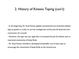2. History of Kinesio Taping (con’t) - In the beginning, Dr. Kase Kenzo applied conventional non-stretched athletic tape to patient in order to correct misalignment of the joint & abnormal over-contraction of a muscle. - However, the tape was too rigid; also it increased the pain & oedema due to restricted movements of body fluids. - Dr. Kase Kenzo, therefore, developed stretchable, non-irritant tape to encourage the movements of body fluids to the injured area.  