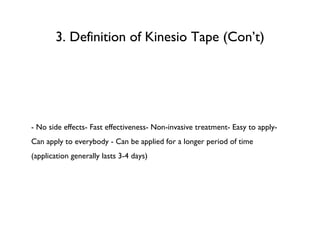 3. Definition of Kinesio Tape (Con’t) - No side effects- Fast effectiveness- Non-invasive treatment- Easy to apply- Can apply to everybody - Can be applied for a longer period of time (application generally lasts 3-4 days)  