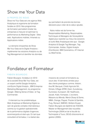 Show me Your Data
Show me Your Data est une agence Web
Analytique et organisme de formation
fondée en 2010. Nos programmes
de formation permettent d’aider les
entreprises à mesurer et optimiser la
performance du Marketing Digital : Sites
web, Applications mobiles, Intranets ou
Applications métier.
Le domaine d’expertise de Show
Me Your Data est le Digital Analytics :
implémenter les solutions Analytics ou de
Tag Management et identifier les données
qui permettent de prendre les bonnes
décisions pour créer de la valeur ajoutée.
Notre métier est de former les
Responsables Marketing, Responsables
Techniques et Managers de l’écosystème
digital pour exploiter au mieux les solutions
et outils Web Analytiques tels que : Google
Analytics & Google Tag Manager, Tag
Commander, Adobe, Digital Analytix
(ComScore), IBM Coremetrics, AT Internet
ou WebTrends.
Fondateur et Formateur
Fabien Bourgois, fondateur en 2010
de la société Show Me Your Data, est
un expert certifié Google Analytics,
comScore Digital Analytix , IBM Entreprise
Marketing Management, du programme
Google «Making Sense of Data» et Tag
Commander.
Il intervient sur les problématique
Web Analytique et Marketing Digital au
sein de grands comptes internationaux
comme sur la gestion opérationnelle
de la performance digitale d’agences,
ecommerçants et start-ups. En tant que
consultant et formateur, il a réalisé des
missions de conseil et formations au
cours des 10 dernières années pour
des clients prestigieux comme: Alstom,
Axa IM, Becquet, Crédit Agricole SA,
Dimelo, Eiffage APRR, Etam, Eurodisney,
Euronews, Eurosport, GE Healthcare,
Jacadi, Kiabi, Kompass, L’occitane,
Maisons du Monde, Merck Sharp & Dome,
MMA, Orange, Paypal, Procter & Gamble,
Puig, Renault, SMENO, Wolters Kluwer.
Fabien Bourgois est diplômé de l’ESCEM,
Master en Management des nouvelles
Technologie (2004) et de la faculté du
Technopole à Tours, DEUG d’économie et
gestion (2000).
A PROPOS DE NOUS
FABIEN BOURGOIS
 