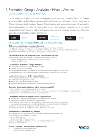2. Formation Google Analytics ● Intermédiare à Avancé
La formation sur 2 jours complets est orientée aussi bien sur l’implémentation de Google
Analytics et Google Tag Manager que sur l’identification des indicateurs clé de performance.
Elle se distingue des formations Google Analytics plus orientées sur la simple démonstration
des fonctionnalités de base de l’outil. Au terme de cette session, l’objectif est de permettre
aux participants d’inscrire le web analytique au cœur de leur stratégie digitale pour répondre
à des besoins d’implémentation complexes.
Définir une stratégie de tracking performante
•	 Rappel des fondamentaux du Web Analytique : vocabulaire, principes et finalité
•	 Adapter le tracking à sa stratégie, ses dispositifs marketing, ses ressources et son modèle économique
•	 Les ressources à mettre en œuvre pour développer un projet analytique
Paramétrage de Google Analytics et des dispositifs de tracking
•	 Définition d’un plan de marquage et paramétrage de Google Analytics
•	 Tracking des campagnes marketing et des réseaux sociaux
•	 Tracking de l’eCommerce
Les concepts de base de Google Analytics
•	 Fonctions et concepts de base de Google Analytics
•	 Exploiter les rapports d’audience
•	 Comprendre les rapports Sources de trafic, analyse de la performance du SEO et SEM
•	 Les rapports de contenu, Comprendre les flux de navigation et les flux de conversions
Les fonctions avancées de Google Analytics
•	 Paramétrage des objectifs et des entonnoirs de conversion
•	 Exploitation des segments avancés
•	 Mesure des moteurs de recherche interne
•	 Rapports d’évènements et dimensions custom (Universal Analytics)
Comment définir ses indicateurs clé de performance (KPI)
•	 Comment définir ses indicateurs clé de performance ?
•	 Les indicateurs clés de performance de base (taux de conversion, taux de rebond, pages vues par visites)
•	 Les indicateurs clés de performance par typologie de sites
L’analyse de données et des processus d’optimisation
•	 Analyse de la conversion et analyses comportementales des visiteurs
•	 Analyse de données via les segments personnalisés
•	 Analyse de la performance du merchandising : par produit et par catégories de produit
•	 Analyse des campagnes via les modèles d’attribution : first click, last click et Multitouch
•	 Création de tableaux de bord personnalisés dans l’interface
•	 Création de tableaux de bord personnalisés dans Excel avec l’API
Implémentation via Google Tag Manager
•	 La gestion des tags tiers, utilisation du DataLayer, règles de gestion et Macros
•	 Configuration des pages vues virtuelles
•	 Le suivi d’évènements
•	 Les dimensions & métriques Custom
•	 Le tracking du Social Media et la mesure du temps de chargement
•	 Le marqueur eCommerce
Google Optimizer : Mise en œuvre des tests A/B
•	 Implémentation du script Optimizer
•	 Suivi des conversions Optimizer
Durée : 2 jours Public :
Débutants
à avancés
IMPLÉMENTATION & REPORTING
EXTRAITS DU PROGRAMME DE LA FORMATION:
Tarif : 1500€
 