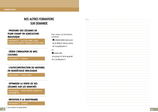 22
PRODUIRE DES LÉGUMES DE
PLEIN CHAMP EN AGRICULTURE
BIOLOGIQUE
Pour toutes ces formations,
contactez :
i CHANGACHANGA Bamusundi
02 32 78 80 61 | 06 02 37 56 63
E changa@grabhn.fr
GÉRER L'IRRIGATION DE MES
CULTURES
ou
i Amélie VIAN
02 35 59 47 27 | 06 52 04 43 58
E a.vian@grabhn.fr
L’AUTOCONSTRUCTION DU MATERIEL
EN MARAÎCHAGE BIOLOGIQUE
OPTIMISER LA VENTE DE SES
LÉGUMES SUR LES MARCHÉS
INITIATION À LA BIODYNAMIE
NOS AUTRES FORMATIONS
SUR DEMANDE
23
Intervenant(s) *:	 L’Atelier Paysan
Intervenant(s) *:	 Jean Pierre PERAL, ancien
producteur de légumes biologiques de plein champ
Intervenant(s) *:	 à préciser
Intervenant(s) *:	 Charles SOUILLOT, conseiller en
maraichage bio
Intervenant(s) *:	 à préciser
Notes .........................................................................................................................................................................................................................................
.........................................................................................................................................................................................................................................................
.........................................................................................................................................................................................................................................................
.........................................................................................................................................................................................................................................................
.........................................................................................................................................................................................................................................................
.........................................................................................................................................................................................................................................................
.........................................................................................................................................................................................................................................................
.........................................................................................................................................................................................................................................................
.........................................................................................................................................................................................................................................................
.........................................................................................................................................................................................................................................................
.........................................................................................................................................................................................................................................................
.........................................................................................................................................................................................................................................................
.........................................................................................................................................................................................................................................................
.........................................................................................................................................................................................................................................................
.........................................................................................................................................................................................................................................................
.........................................................................................................................................................................................................................................................
.........................................................................................................................................................................................................................................................
.........................................................................................................................................................................................................................................................
.........................................................................................................................................................................................................................................................
.........................................................................................................................................................................................................................................................
.........................................................................................................................................................................................................................................................
.........................................................................................................................................................................................................................................................
.........................................................................................................................................................................................................................................................
.........................................................................................................................................................................................................................................................
.........................................................................................................................................................................................................................................................
.........................................................................................................................................................................................................................................................
.........................................................................................................................................................................................................................................................
.........................................................................................................................................................................................................................................................
.........................................................................................................................................................................................................................................................
.........................................................................................................................................................................................................................................................
.........................................................................................................................................................................................................................................................
.........................................................................................................................................................................................................................................................
.........................................................................................................................................................................................................................................................
MARAICHAGE
* sous réserve de disponibilté
 