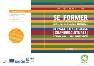 C A T A L O G U E D E F O R M A T I O N S
POUR NOUS CONTACTER
2015/2016
SE FORMERaux techniques innovantes
utilisées en agriculture biologique
ELEVAGE | MARAICHAGE
|GRANDESCULTURES|
CONVERSION | REGLEMENTATION
Groupement Régional des Agriculteurs BIO de Haute-Normandie
9, rue de la Petite Cité | CS 80 882
27008 Evreux Cedex
T 02 32 78 80 46 F 09 53 32 33 16
M contact@grabhn.fr
W www.bio-normandie.org
Conception/réalisation:GRABHN|LesagriculteursBIOdeHaute-Normandie•Créditsphotos:CarolineDEGRAVE,RodolpheMURIE•septembre2015
A noter :
Le GRAB HN déménage !
A partir du 1er décembre,
sa nouvelle adresse sera :
Pôle de l’Agriculture biologique
Voie des Vendaises
Parc d’activités du Vauvray
27100 Val de Reuil
 
