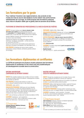 Les formations par le geste 
Pour maîtriser l’évolution des réglementations, des produits et des 
modes de mise en oeuvre des fenêtres et ainsi obtenir des performances 
satisfaisantes de l’ouvrage, le CSTB propose des formations pratiques 
avec mise en situation réelle (par le geste) dans le domaine de la fenêtre. 
PLATEFORME DE FORMATION DES PROFESSIONNELS À LA MISE EN OEUVRE DES FENÊTRES 
Les formations diplômantes et certifiantes 
Le CSTB est partenaire de plusieurs écoles préparant des formations 
diplômantes et certifiantes en lien direct avec les problématiques 
de développement durable dans la construction. 
DIPLÔME UNIVERSITAIRE 
COMPAGNONS DU BÂTIMENT DURABLE 
OBJECTIF Être capable d’appliquer les nouvelles normes en matière 
de bâtiment durable. Devenir les référents « développement durable » 
des chantiers du bâtiment 
CIBLE PRINCIPALE Professionnels titulaires d’un Bac Pro 
ou d’un Brevet Professionnel dans un des métiers du bâtiment 
PARTENAIRES UPEC, BTP77 
ORGANISATION PÉDAGOGIQUE 693 heures de cours réparties 
sur 20 semaines, en contrat de professionnalisation d’un an 
(70 % de formation pratique) - Des intervenants spécialisés pour 
chacun des domaines - Des visites d’études, de laboratoires 
d’essais et des mises en situations pratiques 
LIEUX sites de Champs-sur-Marne (IUT de Marne-la-Vallée et CSTB) 
CALENDRIER Candidature : avril à septembre. 
Formation sur 10 mois : cours en alternance d’octobre à juillet. 
Rythme de l’alternance : 2 semaines par mois 
iut.univ-mlv.fr 
Jacques Renaud, Matthieu Grimaud, 
Valérie Magniadas 
Tél. : 01 60 95 85 02 - ducbd@univ-mlv.fr 
// LES PRESTATIONS DE FORMATION // 
MASTÈRE SPÉCIALISÉ 
EXECUTIVE IMMOBILIER BÂTIMENT ÉNERGIE 
OBJECTIF Articuler les compétences de l’immobilier (finance, droit) 
et celles du bâtiment (architecture, sciences de l’ingénieur) 
CIBLE PRINCIPALE Cadres expérimentés de l’immobilier et du bâtiment 
durables en poste des secteurs privés et publics 
PARTENAIRES Dalkia, Crédit Agricole Immobilier, Logement Français, 
Poste Immo, Rabot-Dutilleul, Saint-Gobain, Ministères chargés 
du Logement et de l’Écologie 
ORGANISATION PÉDAGOGIQUE À temps partiel (1 semaine par mois) 
350 heures de cours, un voyage d’études, une thèse professionnelle. 
CALENDRIER Candidature : avril à novembre - Formation 
en 18 mois : cours de janvier à décembre, soutenance de thèse 
durant le semestre suivant. Coût : 15 000 e 
http://mastere-ibe.enpc.fr 
Jean Carassus Professeur, Directeur du Mastère Spécialisé 
jean.carassus@immobilierdurable.eu 
Tél. : 06 61 30 61 66 - www.immobilierdurable.eu 
Celine Boua Responsable académique 
Tél. : 01 64 15 36 05 - celine.boua@enpc.fr 
Formation accréditée par la Conférence des Grandes Écoles 
OBJECTIF Formation pratique avec mise en situation réelle 
(formation par le geste) des professionnels de la baie 
à la prescription et à la mise en oeuvre des fenêtres et portes 
fenêtres avec ou sans bloc-baie. Tous produits et tous matériaux 
Ambition Maîtriser l’évolution des produits et des modes 
de mise en oeuvre des fenêtres 
Respecter les exigences des différentes réglementations 
(thermique, acoustique, accessibilité…) et des documents 
de mise oeuvre (DTU 36-5…) 
Garantir les performances de la fenêtre posée (performance 
thermique, acoustique, perméabilité à l’air, étanchéité à l’eau…) 
CIBLE PRINCIPALE Entreprises de mise en oeuvre, artisans, 
prescripteurs, bureaux d’études, architectes, grandes surfaces 
de bricolages 
PARTENAIRES CNEES (FFB), FCBA, UFME 
ORGANISATION PÉDAGOGIQUE Modules de 1 à 3 jours à dominante 
pratique, pouvant se combiner en parcours de formation pour 
la construction neuve et la rénovation. 
MOYENS PÉDAGOGIQUES Halle de mise en oeuvre de 400 m². 
Mise en situation réelle de pose sur différents murs types, toutes 
techniques de mise en oeuvre (y compris ITE), tous produits 
et tous matériaux. 
LIEU CSTB Grenoble 
CALENDRIER Formations disponibles à partir de septembre 2015, 
modules de 1 à 3 jours 
Sophie Cuenot 
Tél. : 04 76 76 25 71 - sophie.cuenot@cstb.fr 
8 
 