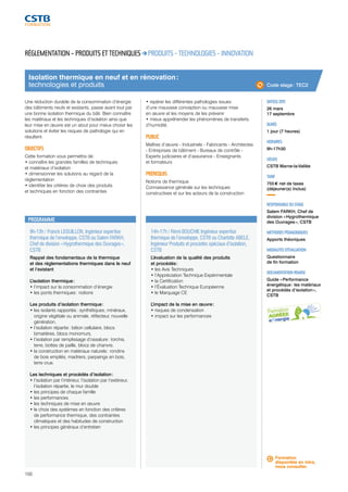 Isolation thermique en neuf et en rénovation : 
technologies et produits 
9h-13h / Franck LEGUILLON, Ingénieur expertise 
thermique de l’enveloppe, CSTB ou Salem FARKH, 
Chef de division « Hygrothermique des Ouvrages », 
CSTB 
Rappel des fondamentaux de la thermique 
et des réglementations thermiques dans le neuf 
et l’existant 
L’isolation thermique : 
• l’impact sur la consommation d’énergie 
• les ponts thermiques : notions 
Les produits d’isolation thermique : 
• les isolants rapportés : synthétiques, minéraux, 
origine végétale ou animale, réflecteur, nouvelle 
génération, 
• l’isolation répartie : béton cellulaire, blocs 
bimatières, blocs monomurs, 
• l’isolation par remplissage d’ossature : torchis, 
terre, bottes de paille, blocs de chanvre, 
• la construction en matériaux naturels : rondins 
de bois empilés, madriers, parpaings en bois, 
terre crue. 
Les techniques et procédés d’isolation : 
• l’isolation par l’intérieur, l’isolation par l’extérieur, 
l’isolation répartie, le mur double 
• les principes de chaque famille 
• les performances 
• les techniques de mise en oeuvre 
• le choix des systèmes en fonction des critères 
de performance thermique, des contraintes 
climatiques et des habitudes de construction 
• les principes généraux d’entretien 
100 
14h-17h / Rémi BOUCHIE Ingénieur expertise 
thermique de l’enveloppe, CSTB ou Charlotte ABELE, 
Ingénieur Produits et procédés spéciaux d’isolation, 
CSTB 
L’évaluation de la qualité des produits 
et procédés : 
• les Avis Techniques 
• l’Appréciation Technique Expérimentale 
• la Certification 
• l’Évaluation Technique Européenne 
• le Marquage CE 
L’impact de la mise en oeuvre : 
• risques de condensation 
• impact sur les performances 
DATE(S) 2015 
26 mars 
17 septembre 
DURÉE 
1 jour (7 heures) 
HORAIRES 
9h-17h30 
LIEU(X) 
CSTB Marne-la-Vallée 
TARIF 
755 € net de taxes 
(déjeuner(s) inclus) 
RESPONSABLE DU STAGE 
Salem FARKH, Chef de 
division « Hygrothermique 
des Ouvrages », CSTB 
MÉTHODES PÉDAGOGIQUES 
Apports théoriques 
MODALITÉS D’ÉVALUATION 
Questionnaire 
de fin formation 
DOCUMENTATION REMISE 
Guide « Performance 
énergétique : les matériaux 
et procédés d’isolation », 
CSTB 
RÉGLEMENTATION – PRODUITS ET TECHNIQUES PRODUITS - TECHNOLOGIES - INNOVATION 
Une réduction durable de la consommation d’énergie 
des bâtiments neufs et existants, passe avant tout par 
une bonne isolation thermique du bâti. Bien connaître 
les matériaux et les techniques d’isolation ainsi que 
leur mise en oeuvre est un atout pour mieux choisir les 
solutions et éviter les risques de pathologie qui en 
résultent. 
OBJECTIFS 
Cette formation vous permettra de : 
• connaître les grandes familles de techniques 
et matériaux d’isolation 
• dimensionner les solutions au regard de la 
réglementation 
• identifier les critères de choix des produits 
et techniques en fonction des contraintes 
• repérer les différentes pathologies issues 
d’une mauvaise conception ou mauvaise mise 
en oeuvre et les moyens de les prévenir 
• mieux appréhender les phénomènes de transferts 
d’humidité. 
PUBLIC 
Maîtres d’oeuvre - Industriels - Fabricants - Architectes 
- Entreprises de bâtiment - Bureaux de contrôle - 
Experts judiciaires et d’assurance - Enseignants 
et formateurs 
PRÉREQUIS 
Notions de thermique 
Connaissance générale sur les techniques 
constructives et sur les acteurs de la construction 
PROGRAMME 
Code stage : TEC2 
Formation 
disponible en intra, 
nous consulter. 
 